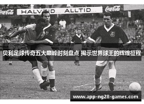 贝利足球传奇五大巅峰时刻盘点 揭示世界球王的辉煌征程