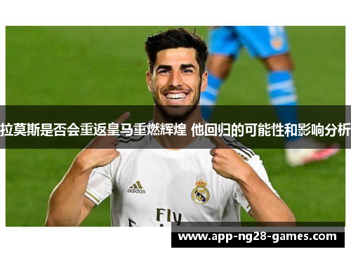 拉莫斯是否会重返皇马重燃辉煌 他回归的可能性和影响分析
