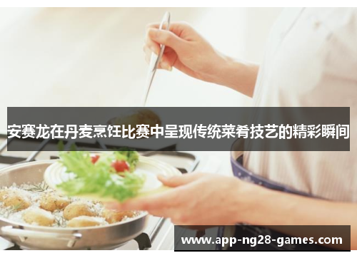 安赛龙在丹麦烹饪比赛中呈现传统菜肴技艺的精彩瞬间