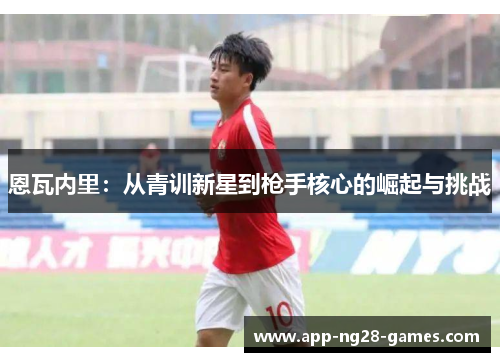 恩瓦内里:从青训新星到枪手核心的崛起与挑战 恩瓦内里:从青训新星到枪手核心的崛起与挑战