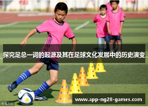探究足总一词的起源及其在足球文化发展中的历史演变 探究足总一词的起源及其在足球文化发展中的历史演变