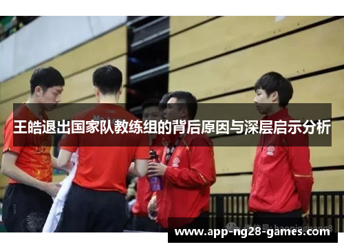 王皓退出国家队教练组的背后原因与深层启示分析 王皓退出国家队教练组的背后原因与深层启示分析